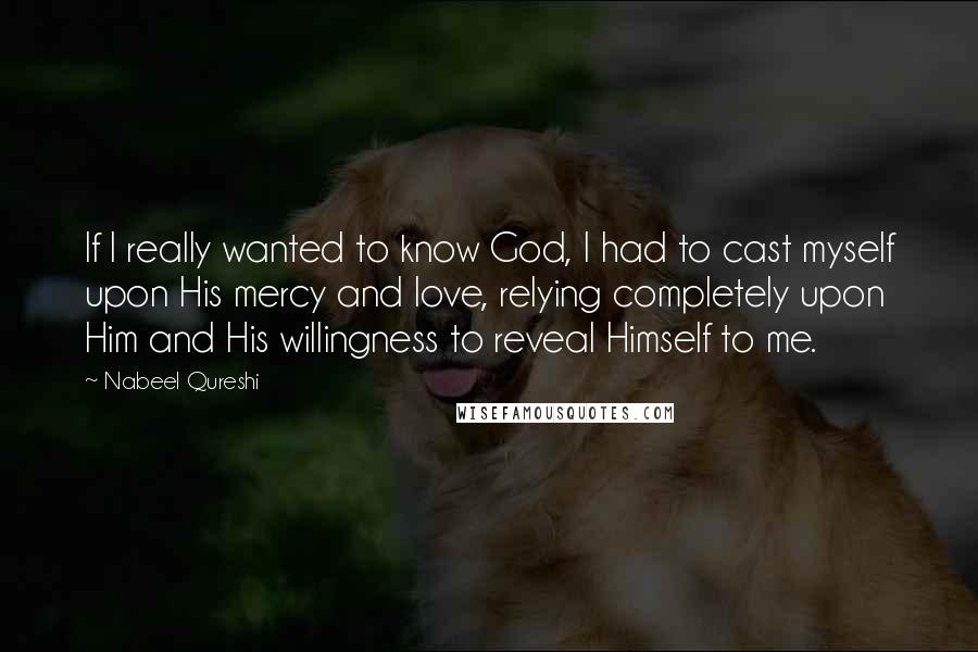 Nabeel Qureshi Quotes: If I really wanted to know God, I had to cast myself upon His mercy and love, relying completely upon Him and His willingness to reveal Himself to me.