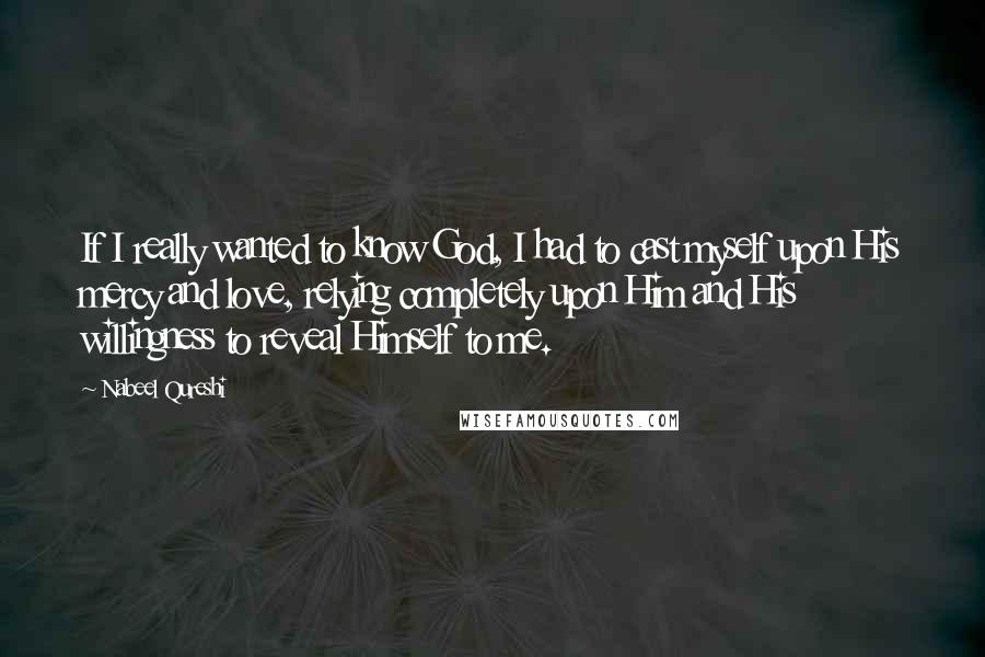 Nabeel Qureshi Quotes: If I really wanted to know God, I had to cast myself upon His mercy and love, relying completely upon Him and His willingness to reveal Himself to me.