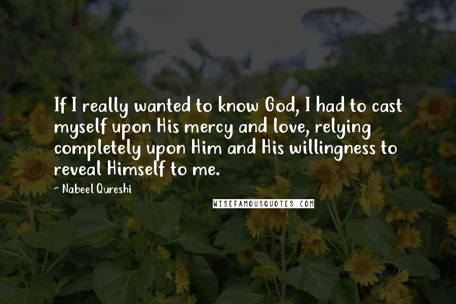 Nabeel Qureshi Quotes: If I really wanted to know God, I had to cast myself upon His mercy and love, relying completely upon Him and His willingness to reveal Himself to me.