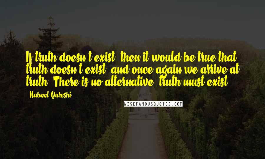 Nabeel Qureshi Quotes: If truth doesn't exist, then it would be true that truth doesn't exist, and once again we arrive at truth. There is no alternative; truth must exist.