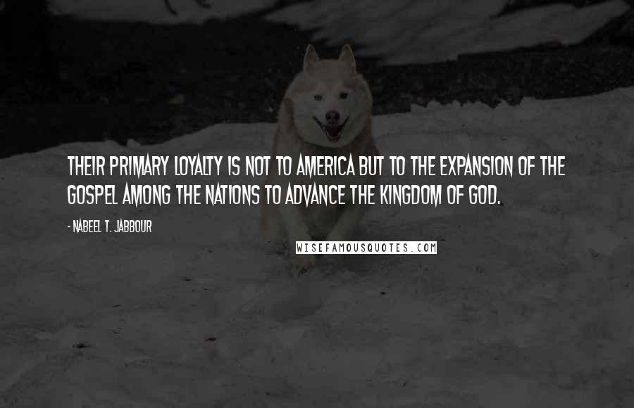 Nabeel T. Jabbour Quotes: Their primary loyalty is not to America but to the expansion of the gospel among the nations to advance the kingdom of God.