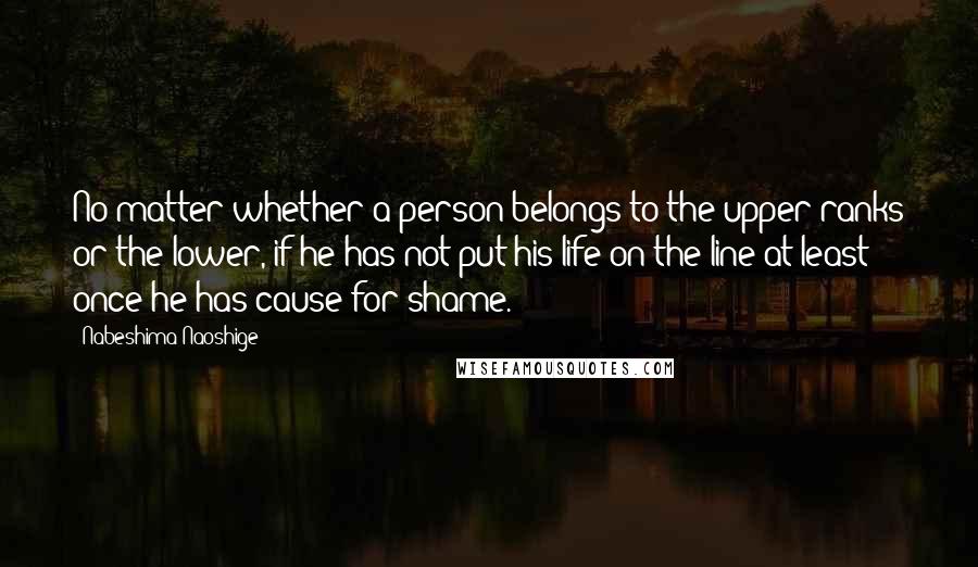 Nabeshima Naoshige Quotes: No matter whether a person belongs to the upper ranks or the lower, if he has not put his life on the line at least once he has cause for shame.