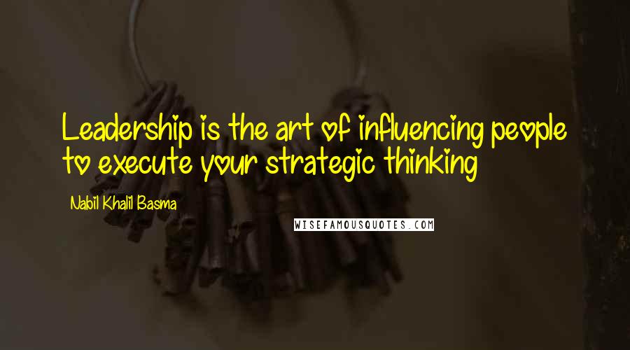 Nabil Khalil Basma Quotes: Leadership is the art of influencing people to execute your strategic thinking