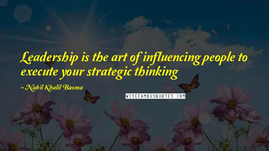 Nabil Khalil Basma Quotes: Leadership is the art of influencing people to execute your strategic thinking