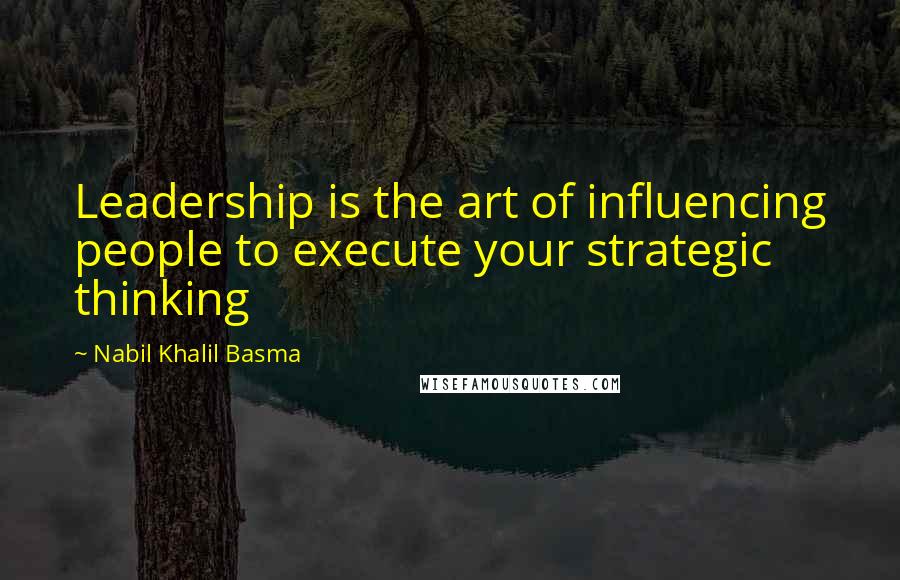 Nabil Khalil Basma Quotes: Leadership is the art of influencing people to execute your strategic thinking