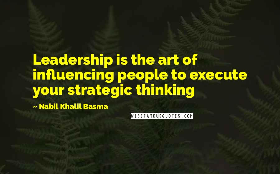 Nabil Khalil Basma Quotes: Leadership is the art of influencing people to execute your strategic thinking