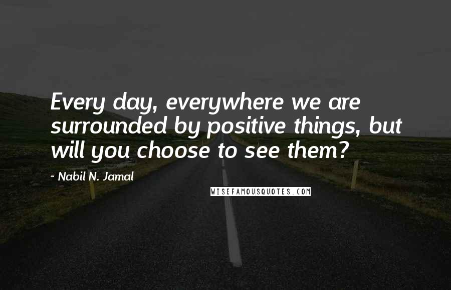 Nabil N. Jamal Quotes: Every day, everywhere we are surrounded by positive things, but will you choose to see them?