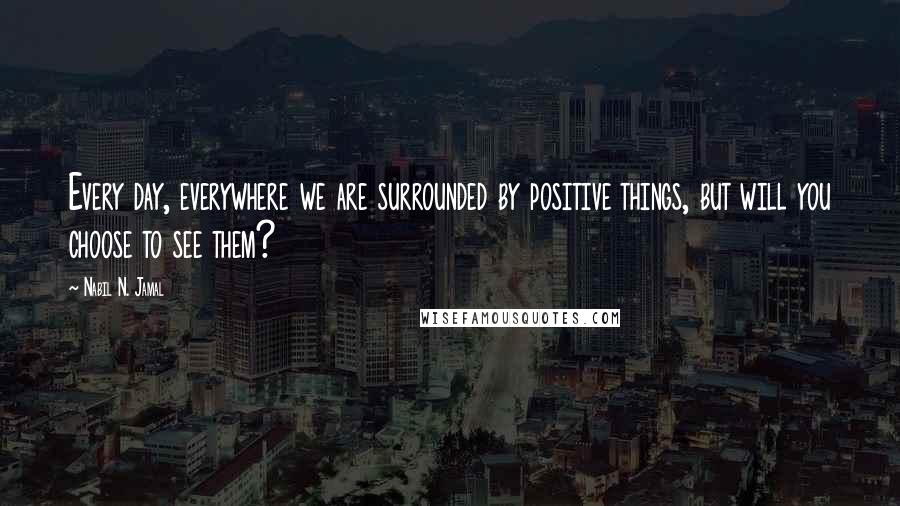 Nabil N. Jamal Quotes: Every day, everywhere we are surrounded by positive things, but will you choose to see them?