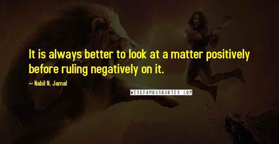 Nabil N. Jamal Quotes: It is always better to look at a matter positively before ruling negatively on it.
