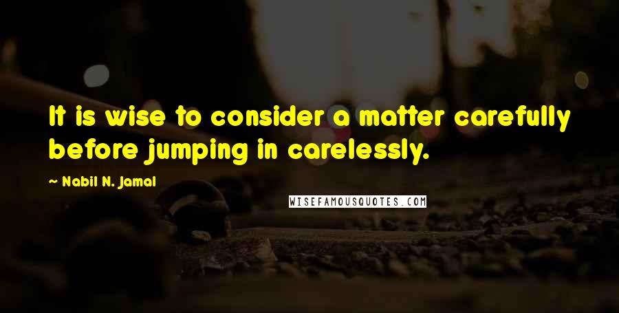Nabil N. Jamal Quotes: It is wise to consider a matter carefully before jumping in carelessly.