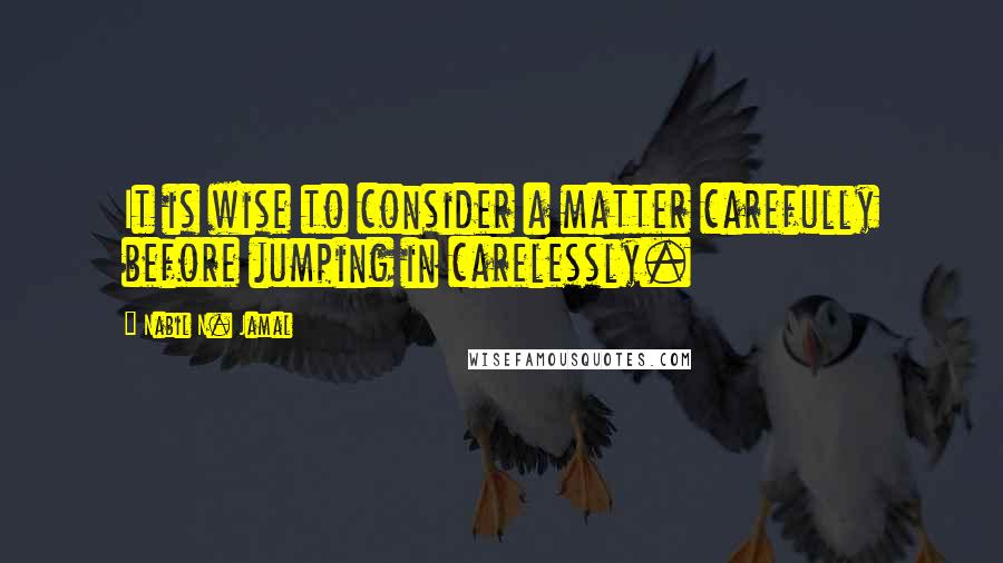 Nabil N. Jamal Quotes: It is wise to consider a matter carefully before jumping in carelessly.