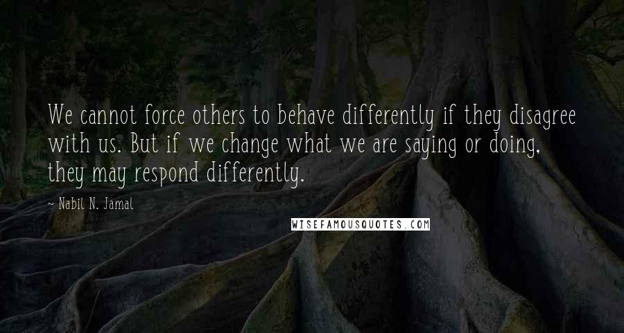 Nabil N. Jamal Quotes: We cannot force others to behave differently if they disagree with us. But if we change what we are saying or doing, they may respond differently.