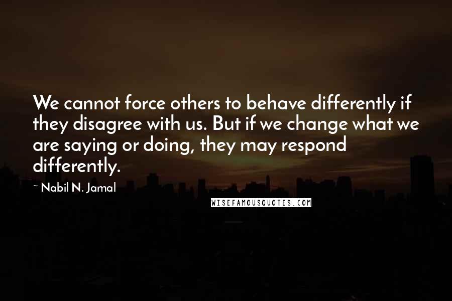 Nabil N. Jamal Quotes: We cannot force others to behave differently if they disagree with us. But if we change what we are saying or doing, they may respond differently.