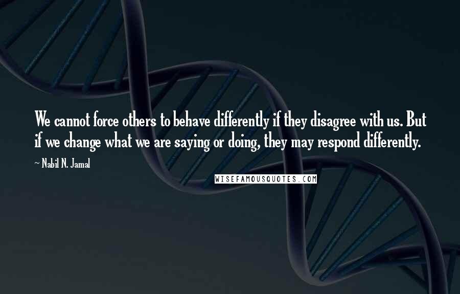 Nabil N. Jamal Quotes: We cannot force others to behave differently if they disagree with us. But if we change what we are saying or doing, they may respond differently.