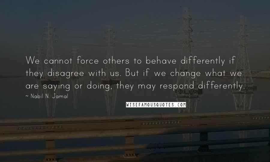 Nabil N. Jamal Quotes: We cannot force others to behave differently if they disagree with us. But if we change what we are saying or doing, they may respond differently.