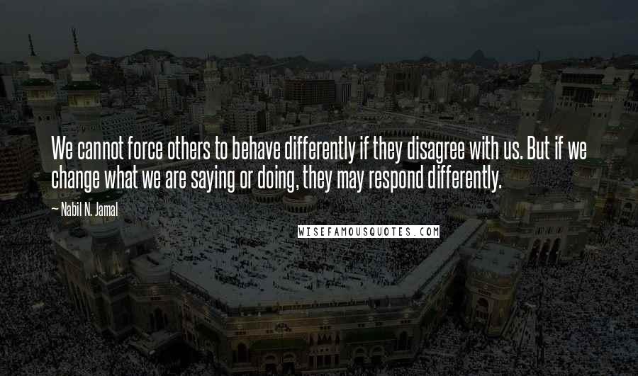 Nabil N. Jamal Quotes: We cannot force others to behave differently if they disagree with us. But if we change what we are saying or doing, they may respond differently.