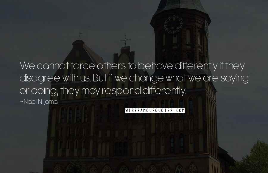 Nabil N. Jamal Quotes: We cannot force others to behave differently if they disagree with us. But if we change what we are saying or doing, they may respond differently.