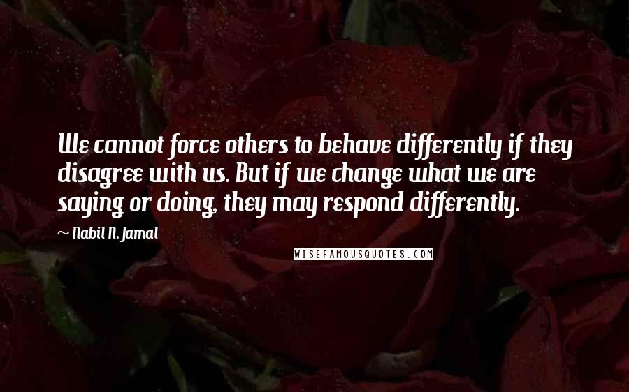 Nabil N. Jamal Quotes: We cannot force others to behave differently if they disagree with us. But if we change what we are saying or doing, they may respond differently.