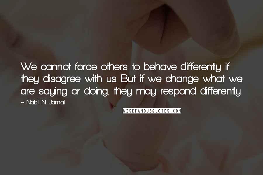 Nabil N. Jamal Quotes: We cannot force others to behave differently if they disagree with us. But if we change what we are saying or doing, they may respond differently.