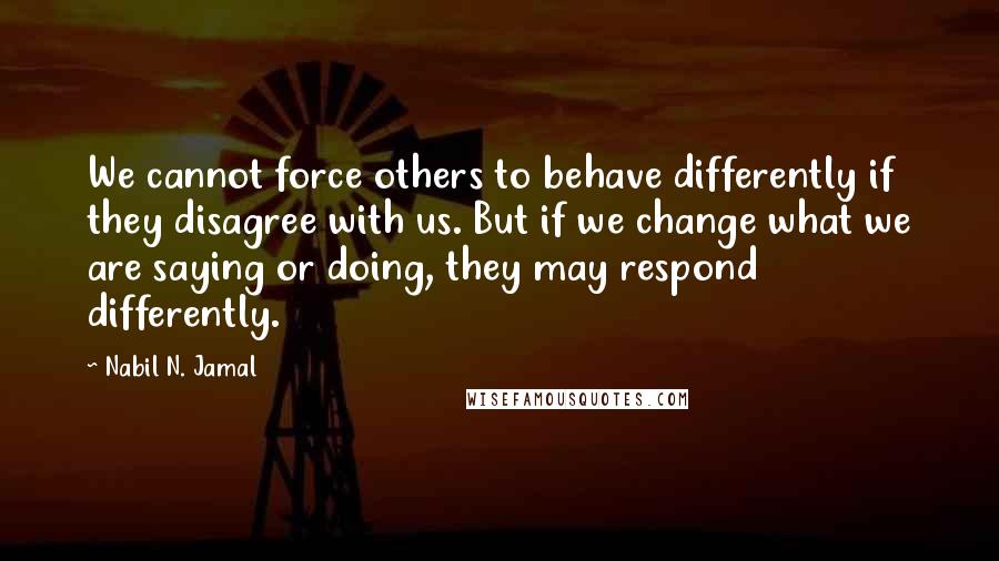 Nabil N. Jamal Quotes: We cannot force others to behave differently if they disagree with us. But if we change what we are saying or doing, they may respond differently.