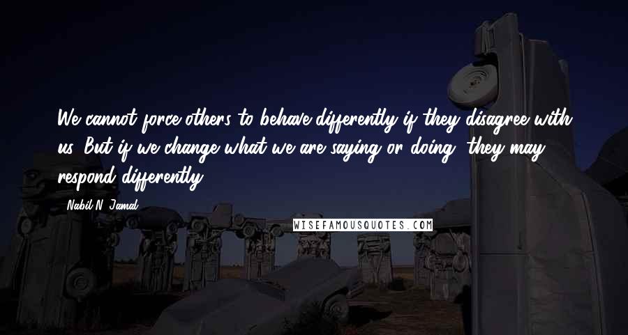 Nabil N. Jamal Quotes: We cannot force others to behave differently if they disagree with us. But if we change what we are saying or doing, they may respond differently.