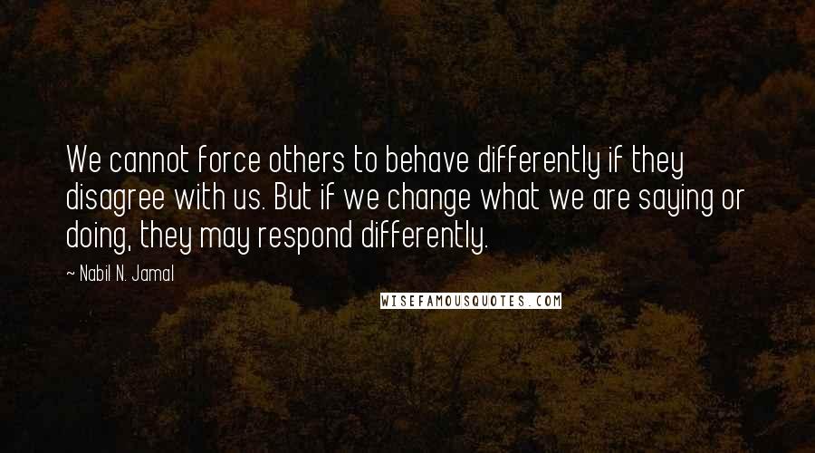 Nabil N. Jamal Quotes: We cannot force others to behave differently if they disagree with us. But if we change what we are saying or doing, they may respond differently.