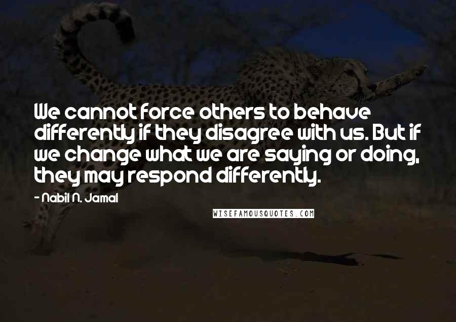 Nabil N. Jamal Quotes: We cannot force others to behave differently if they disagree with us. But if we change what we are saying or doing, they may respond differently.