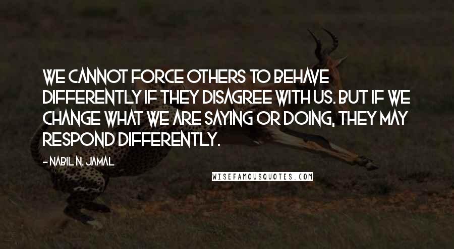 Nabil N. Jamal Quotes: We cannot force others to behave differently if they disagree with us. But if we change what we are saying or doing, they may respond differently.