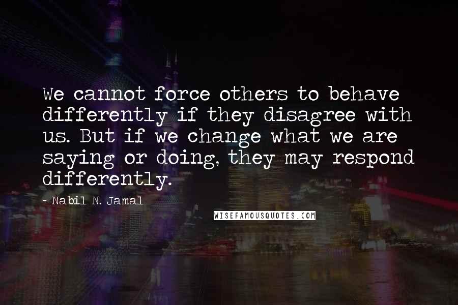 Nabil N. Jamal Quotes: We cannot force others to behave differently if they disagree with us. But if we change what we are saying or doing, they may respond differently.