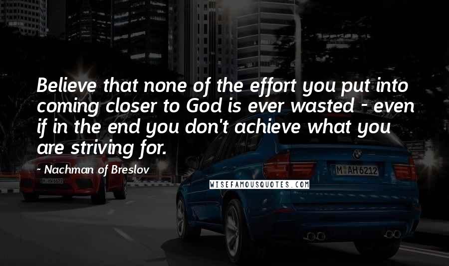 Nachman Of Breslov Quotes: Believe that none of the effort you put into coming closer to God is ever wasted - even if in the end you don't achieve what you are striving for.