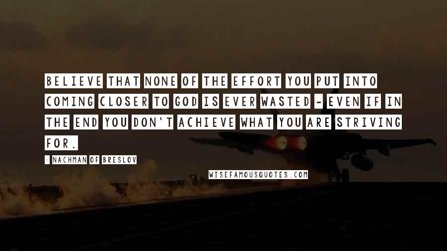 Nachman Of Breslov Quotes: Believe that none of the effort you put into coming closer to God is ever wasted - even if in the end you don't achieve what you are striving for.