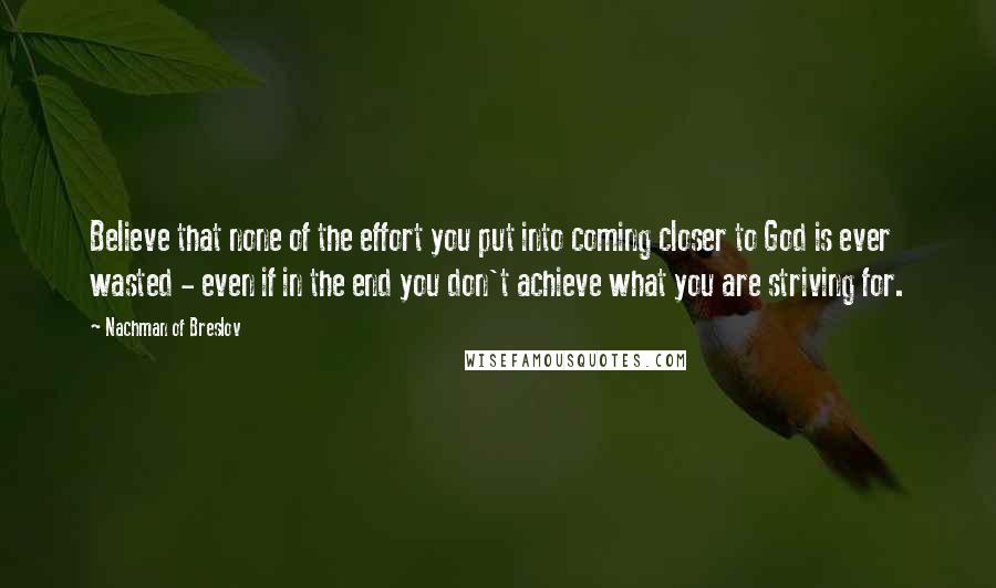 Nachman Of Breslov Quotes: Believe that none of the effort you put into coming closer to God is ever wasted - even if in the end you don't achieve what you are striving for.