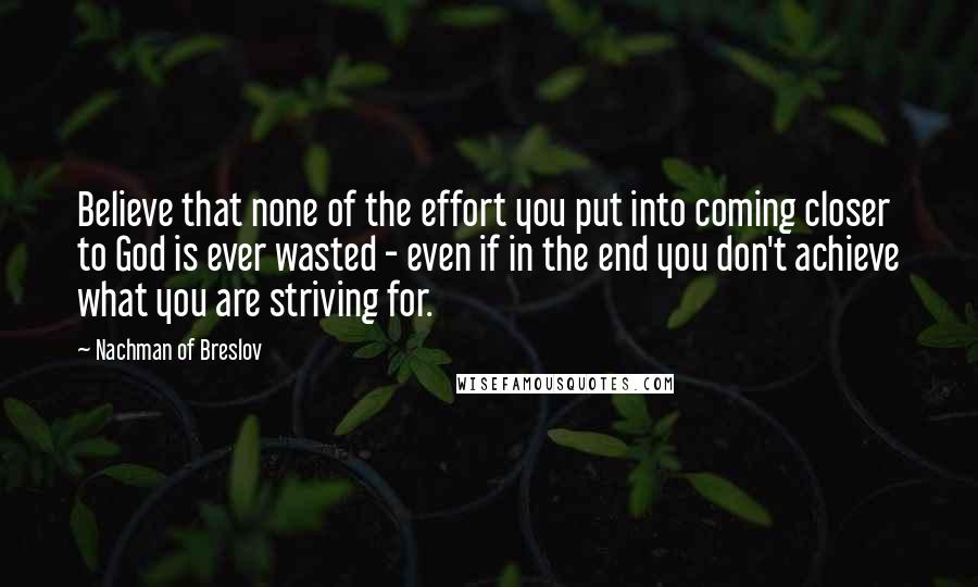 Nachman Of Breslov Quotes: Believe that none of the effort you put into coming closer to God is ever wasted - even if in the end you don't achieve what you are striving for.