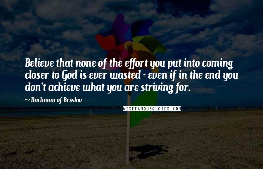 Nachman Of Breslov Quotes: Believe that none of the effort you put into coming closer to God is ever wasted - even if in the end you don't achieve what you are striving for.