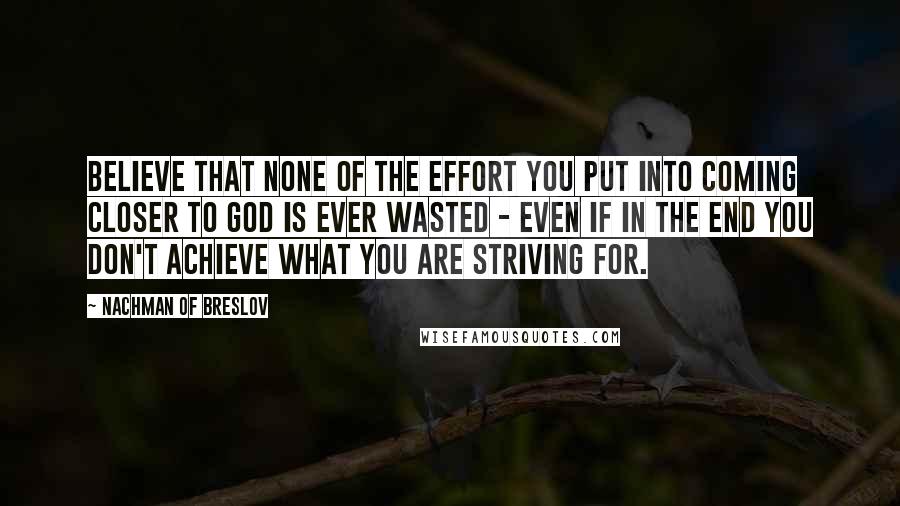 Nachman Of Breslov Quotes: Believe that none of the effort you put into coming closer to God is ever wasted - even if in the end you don't achieve what you are striving for.