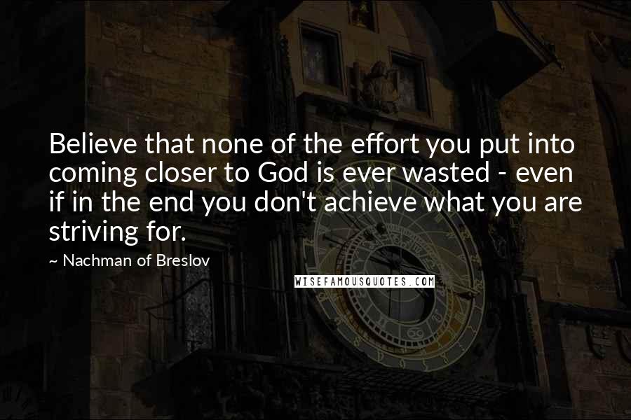 Nachman Of Breslov Quotes: Believe that none of the effort you put into coming closer to God is ever wasted - even if in the end you don't achieve what you are striving for.