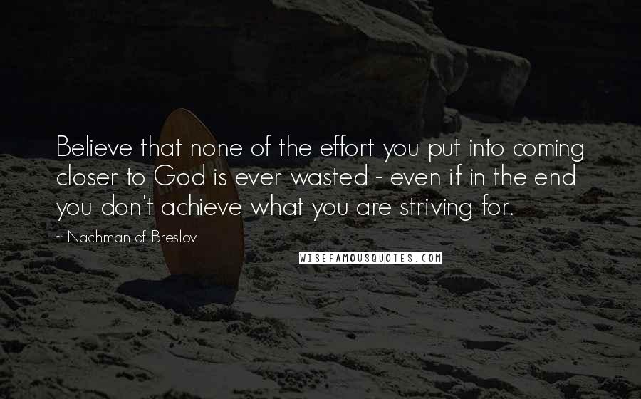 Nachman Of Breslov Quotes: Believe that none of the effort you put into coming closer to God is ever wasted - even if in the end you don't achieve what you are striving for.