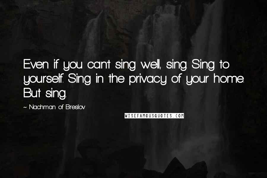 Nachman Of Breslov Quotes: Even if you can't sing well, sing. Sing to yourself. Sing in the privacy of your home. But sing.