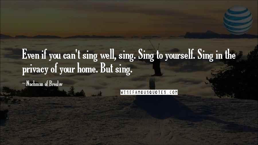 Nachman Of Breslov Quotes: Even if you can't sing well, sing. Sing to yourself. Sing in the privacy of your home. But sing.