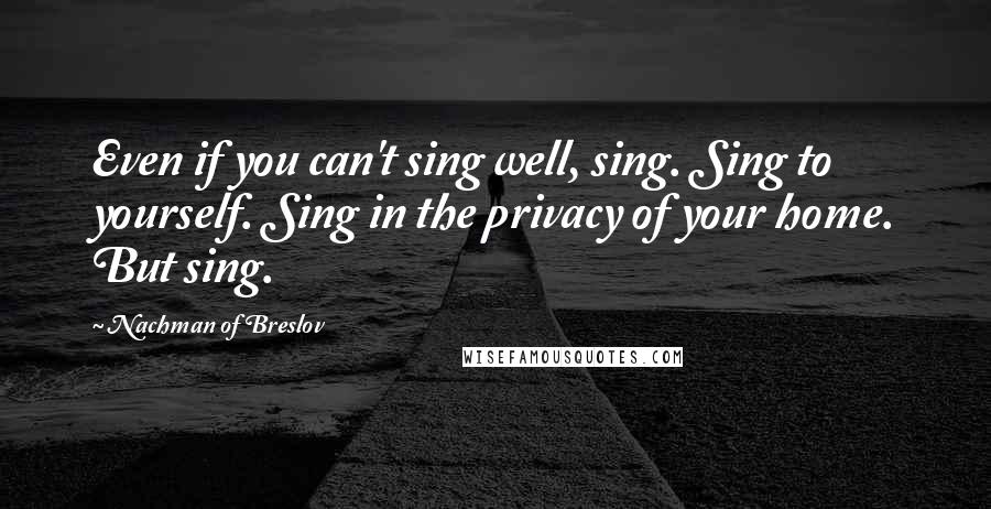 Nachman Of Breslov Quotes: Even if you can't sing well, sing. Sing to yourself. Sing in the privacy of your home. But sing.