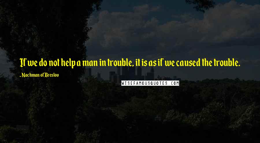 Nachman Of Breslov Quotes: If we do not help a man in trouble, it is as if we caused the trouble.