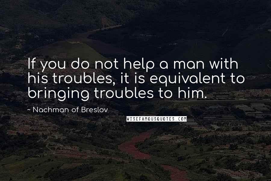 Nachman Of Breslov Quotes: If you do not help a man with his troubles, it is equivalent to bringing troubles to him.