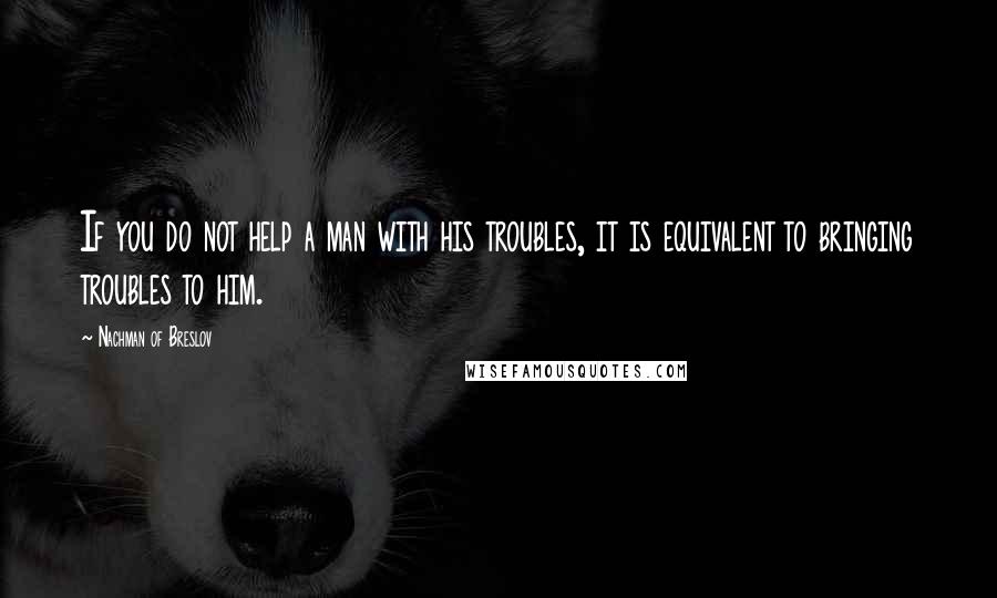 Nachman Of Breslov Quotes: If you do not help a man with his troubles, it is equivalent to bringing troubles to him.