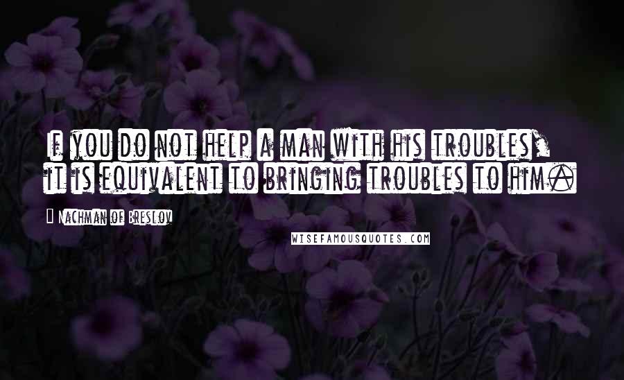 Nachman Of Breslov Quotes: If you do not help a man with his troubles, it is equivalent to bringing troubles to him.