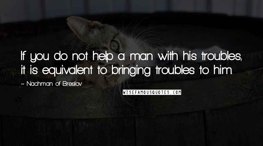 Nachman Of Breslov Quotes: If you do not help a man with his troubles, it is equivalent to bringing troubles to him.