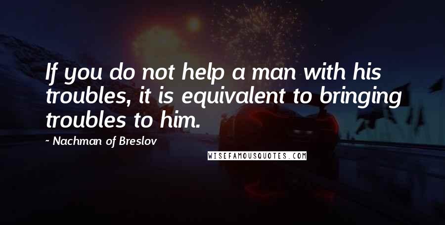 Nachman Of Breslov Quotes: If you do not help a man with his troubles, it is equivalent to bringing troubles to him.