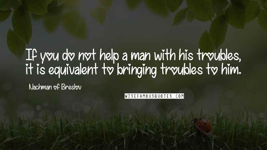 Nachman Of Breslov Quotes: If you do not help a man with his troubles, it is equivalent to bringing troubles to him.