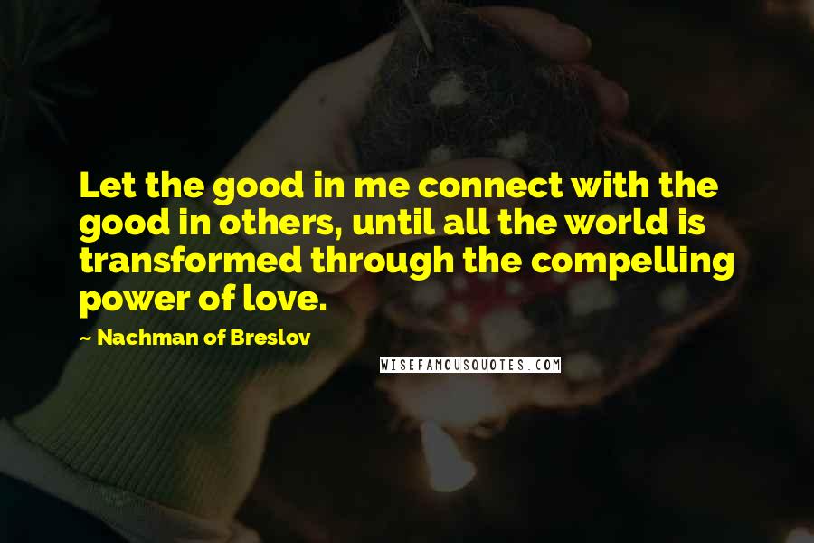 Nachman Of Breslov Quotes: Let the good in me connect with the good in others, until all the world is transformed through the compelling power of love.