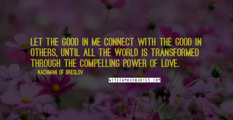 Nachman Of Breslov Quotes: Let the good in me connect with the good in others, until all the world is transformed through the compelling power of love.