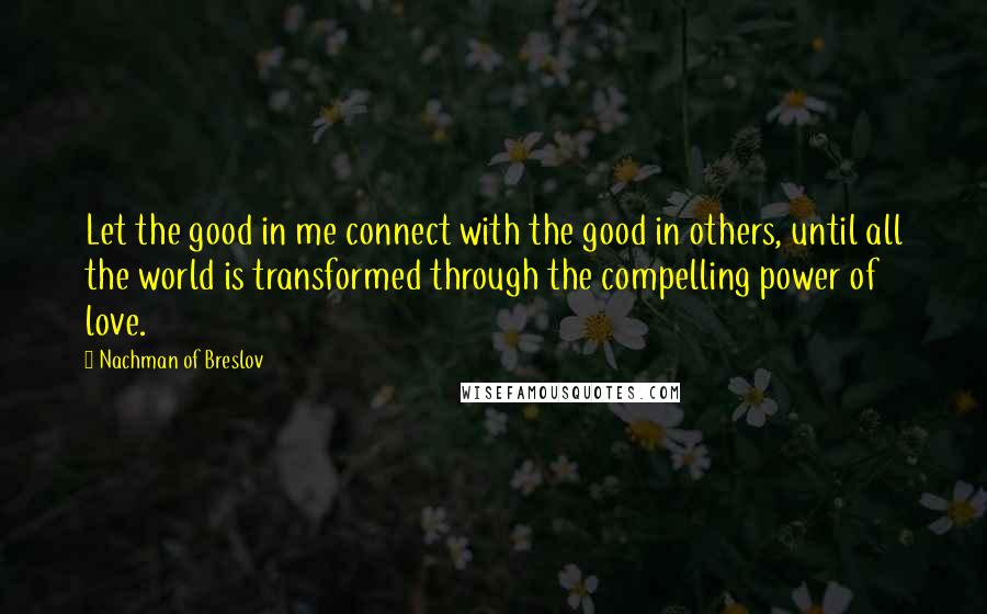 Nachman Of Breslov Quotes: Let the good in me connect with the good in others, until all the world is transformed through the compelling power of love.